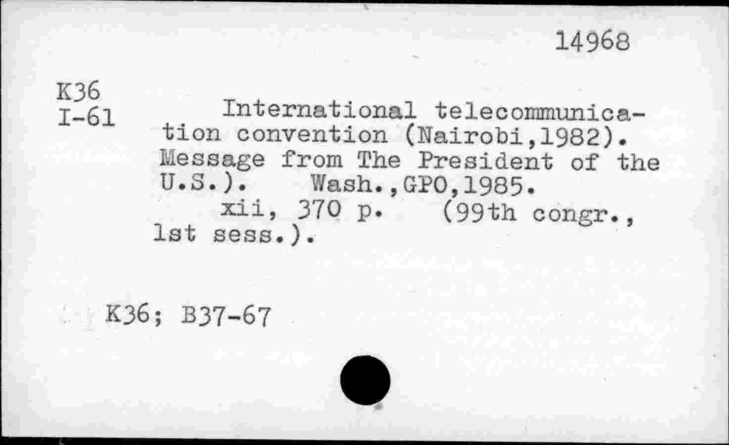 ﻿14968
K36 1-61
International telecommunication convention (Nairobi,1982). Message from The President of the U.S.). Wash.,GPO,1985.
xii, 370 p. (99th congr., 1st sess.).
K36; B37-67